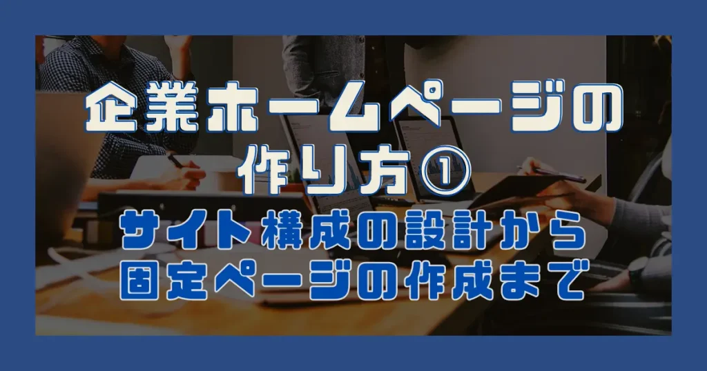 企業ホームページの作り方①｜サイト構成の設計から固定ページの作成まで
